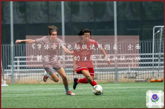 《华体会PC电脑版使用指南：全面了解官方网站的注册流程和核心功能》
